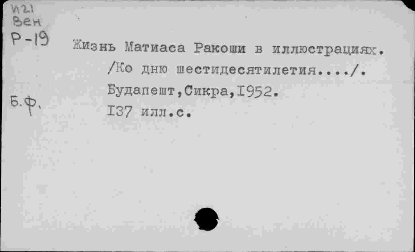 ﻿№
р-15	Жизнь Матиаса Ракоши в иллюстрациях /Ко дню шестидесятилетия..../.
	Будапешт,Сикра,1952. 137 илл.с.